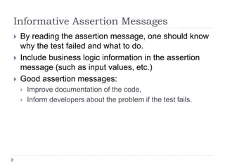 Informative Assertion Messages
 By reading the assertion message, one should know
why the test failed and what to do.
 Include business logic information in the assertion
message (such as input values, etc.)
 Good assertion messages:
 Improve documentation of the code,
 Inform developers about the problem if the test fails.
 