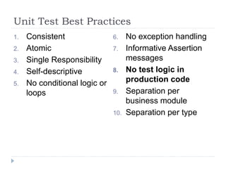 Unit Test Best Practices
1. Consistent
2. Atomic
3. Single Responsibility
4. Self-descriptive
5. No conditional logic or
loops
6. No exception handling
7. Informative Assertion
messages
8. No test logic in
production code
9. Separation per
business module
10. Separation per type
 