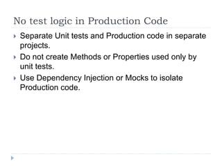No test logic in Production Code
 Separate Unit tests and Production code in separate
projects.
 Do not create Methods or Properties used only by
unit tests.
 Use Dependency Injection or Mocks to isolate
Production code.
 