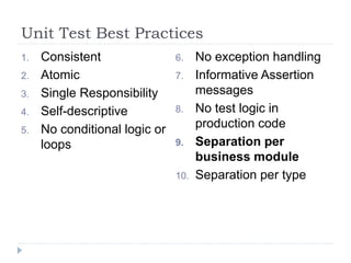 Unit Test Best Practices
1. Consistent
2. Atomic
3. Single Responsibility
4. Self-descriptive
5. No conditional logic or
loops
6. No exception handling
7. Informative Assertion
messages
8. No test logic in
production code
9. Separation per
business module
10. Separation per type
 
