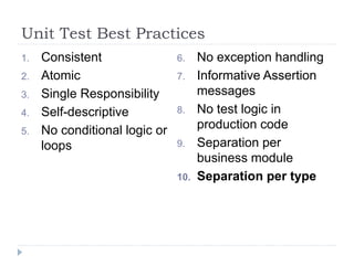 Unit Test Best Practices
1. Consistent
2. Atomic
3. Single Responsibility
4. Self-descriptive
5. No conditional logic or
loops
6. No exception handling
7. Informative Assertion
messages
8. No test logic in
production code
9. Separation per
business module
10. Separation per type
 