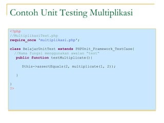 Contoh Unit Testing Multiplikasi <?php //MultiplikasiTest.php require_once  'multiplikasi.php' ; class  BelajarUnitTest  extends  PHPUnit_Framework_TestCase{ //Nama fungsi menggunakan awalan “test“ public function  testMultiplicate(){ $this->assertEquals(2, multiplicate(1, 2)); } } ?> 