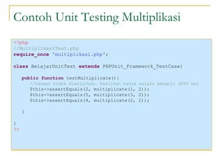 Contoh Unit Testing Multiplikasi <?php //MultiplikasiTest.php require_once  'multiplikasi.php' ; class  BelajarUnitTest  extends  PHPUnit_Framework_TestCase{ public function  testMultiplicate(){ //Sangat tidak dianjurkan. Pastikan hanya selalu menguji SATU hal $this->assertEquals(2, multiplicate(1, 2)); $this->assertEquals(5, multiplicate(3, 2)); $this->assertEquals(4, multiplicate(2, 2)); } } ?> 