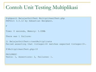 Contoh Unit Testing Multiplikasi $>phpunit BelajarUnitTest MultiplikasiTest.php PHPUnit 3.5.12 by Sebastian Bergmann. F Time: 0 seconds, Memory: 3.00Mb There was 1 failure: 1) BelajarUnitTest::testMultiplicate Failed asserting that <integer:6> matches expected <integer:5>. $\MultiplikasiTest.php:10 FAILURES! Tests: 1, Assertions: 2, Failures: 1. 