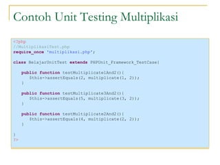 Contoh Unit Testing Multiplikasi <?php //MultiplikasiTest.php require_once  'multiplikasi.php' ; class  BelajarUnitTest  extends  PHPUnit_Framework_TestCase{ public function  testMultiplicate1And2(){ $this->assertEquals(2, multiplicate(1, 2)); } public function  testMultiplicate3And2(){ $this->assertEquals(5, multiplicate(3, 2)); } public function  testMultiplicate2And2(){ $this->assertEquals(4, multiplicate(2, 2)); } } ?> 