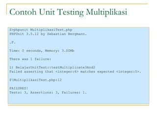 Contoh Unit Testing Multiplikasi $>phpunit MultiplikasiTest.php PHPUnit 3.5.12 by Sebastian Bergmann. .F. Time: 0 seconds, Memory: 3.00Mb There was 1 failure: 1) BelajarUnitTest::testMultiplicate3And2 Failed asserting that <integer:6> matches expected <integer:5>. $\MultiplikasiTest.php:12 FAILURES! Tests: 3, Assertions: 3, Failures: 1. 