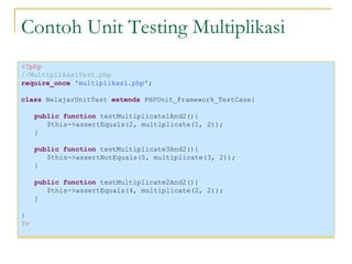 Contoh Unit Testing Multiplikasi <?php //MultiplikasiTest.php require_once  'multiplikasi.php' ; class  BelajarUnitTest  extends  PHPUnit_Framework_TestCase{ public function  testMultiplicate1And2(){ $this->assertEquals(2, multiplicate(1, 2)); } public function  testMultiplicate3And2(){ $this->assertNotEquals(5, multiplicate(3, 2)); } public function  testMultiplicate2And2(){ $this->assertEquals(4, multiplicate(2, 2)); } } ?> 