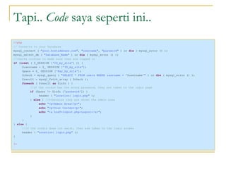 Tapi..  Code  saya seperti ini.. <?php // Connects to your Database  mysql_connect (  "your.hostaddress.com" ,  "username" ,  "password"  ) or  die  ( mysql_error () ); mysql_select_db (  "Database_Name"  ) or  die  ( mysql_error () ); //checks cookies to make sure they are logged in  if  ( isset  ( $_SESSION [ 'ID_my_site' ] )) { $username = $_ SESSION [ 'ID_my_site' ]; $pass = $_ SESSION [ 'Key_my_site' ]; $check = mysql_query (  "SELECT * FROM users WHERE username = ' $username '"  ) or  die  ( mysql_error () ); $result = mysql_fetch_array ( $check ); foreach  ( $result  as  $info ) { //if the cookie has the wrong password, they are taken to the login page if  ($pass != $info [ 'password' ]) { header (  "Location: login.php"  ); }  else  {  //otherwise they are shown the admin area echo  "<p>Admin Area</p>" ; echo  "<p>Your Content<p>" ; echo  "<a href=logout.php>Logout</a>" ; } } }  else  { //if the cookie does not exist, they are taken to the login screen  header (  "Location: login.php"  ); } ?>   