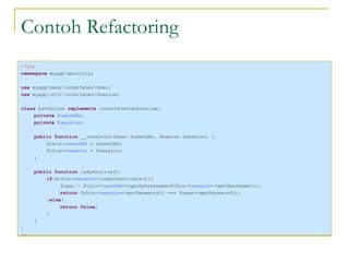 Contoh Refactoring <?php namespace  myapp\security; use  myapp\daos\interfaces\User; use  myapp\util\interfaces\Session; class  Authorize  implements  interfaces\Authorize{ private  $userDAO ; private  $session ; public function  __construct(User $userDAO, Session $session) { $this-> userDAO  = $userDAO; $this-> session  = $session; } public function  isAuthorize(){ if ($this-> session ->isAuthenticate()){ $user = $this-> userDAO ->getByUsername($this-> session ->getUsername()); return  $this-> session ->getPassword() === $user->getPassword(); } else { return false ; } } } ?> 