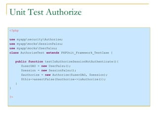 Unit Test Authorize <?php use  myapp\security\Authorize; use  myapp\mocks\SessionPalsu; use  myapp\mocks\UserPalsu; class  AuthorizeTest  extends  PHPUnit_Framework_TestCase { public function  testIsAuthorizeSessionNotAuthenticate(){ $userDAO =  new  UserPalsu(); $session =  new  SessionPalsu(); $authorize =  new  Authorize($userDAO, $session); $this->assertFalse($authorize->isAuthorize()); } } ?> 