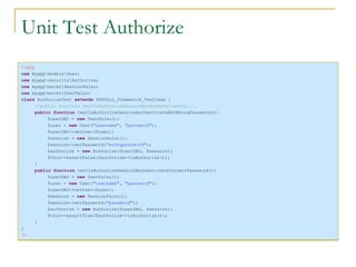 Unit Test Authorize <?php use  myapp\models\User; use  myapp\security\Authorize; use  myapp\mocks\SessionPalsu; use  myapp\mocks\UserPalsu; class  AuthorizeTest  extends  PHPUnit_Framework_TestCase { //public function testIsAuthorizeSessionNotAuthenticate(){... public function  testIsAuthorizeSessionAuthenticateButWrongPassword(){ $userDAO =  new  UserPalsu(); $user =  new  User( "username" ,  "password" ); $userDAO->setUser($user); $session =  new  SessionPalsu(); $session->setPassword( "wrongpassword" ); $authorize =  new  Authorize($userDAO, $session); $this->assertFalse($authorize->isAuthorize()); } public function  testIsAuthorizeSessionAuthenticateCorrectPassword(){ $userDAO =  new  UserPalsu(); $user =  new  User( "username" ,  "password" ); $userDAO->setUser($user); $session =  new  SessionPalsu(); $session->setPassword( "password" ); $authorize =  new  Authorize($userDAO, $session); $this->assertTrue($authorize->isAuthorize()); } } ?> 