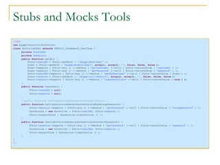 Stubs and Mocks Tools <?php use  myapp\security\Authorize; class  AuthorizeTest  extends  PHPUnit_Framework_TestCase { private  $userDAO ; private  $session ; public function  setUp() { $this-> userDAO  = $this->getMock (  '\myapp\daos\User'  ); $user = $this->getMock (  'myapp\models\User' ,  array (),  array (),  '' ,  false ,  false ,  false  ); $user->expects ( $this->any () )->method (  'getUsername'  )->will ( $this->returnValue (  'username'  ) ); $user->expects ( $this->any () )->method (  'getPassword'  )->will ( $this->returnValue (  'password'  ) ); $this-> userDAO ->expects ( $this->any () )->method (  'getByUsername'  )->will ( $this->returnValue ( $user ) ); $this-> session  = $this->getMock (  '\myapp\util\Session' ,  array (),  array (),  '' ,  false ,  false ,  false  ); $this-> session ->expects ( $this->any () )->method (  'isAuthenticate'  )->will ( $this->returnValue (  true  ) ); } public function  tearDown() { $this-> userDAO  =  null ; $this-> session  =  null ; } //public function testIsAuthorizeSessionNotAuthenticate(){... public function  testIsAuthorizeSessionAuthenticateButWrongPassword() { $this-> session ->expects ( $this->any () )->method (  'getPassword'  )->will ( $this->returnValue (  'wrongpassword'  ) ); $authorize =  new  Authorize ( $this-> userDAO , $this-> session  ); $this->assertFalse ( $authorize->isAuthorize () ); } public function  testIsAuthorizeSessionAuthenticateCorrectPassword() { $this-> session ->expects ( $this->any () )->method (  'getPassword'  )->will ( $this->returnValue (  'password'  ) ); $authorize =  new  Authorize ( $this-> userDAO , $this-> session  ); $this->assertTrue ( $authorize->isAuthorize () ); } } ?> 