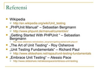 Referensi Wikipedia  http://en.wikipedia.org/wiki/Unit_testing   „ PHPUnit Manual“ – Sebastian Bergmann http://www.phpunit.de/manual/current/en/   „ Getting Started With PHPUnit “ – Sebastian Bergmann http://www.slideshare.net/sebastian_bergmann/getting-started-with-phpunit   „ The Art of Unit Testing“ - Roy Osherove „ Unit Testing Fundamentals“ – Richard Paul http://www.slideshare.net/rapaul/unit-testing-fundamentals   „ Embrace Unit Testing“ – Alessio Pace http://www.slideshare.net/alessiopace/embrace-unit-testing   