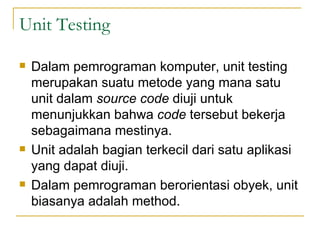 Unit Testing Dalam pemrograman komputer, unit testing merupakan suatu metode yang mana satu unit dalam  source code  diuji untuk menunjukkan bahwa  code  tersebut bekerja sebagaimana mestinya. Unit adalah bagian terkecil dari satu aplikasi yang dapat diuji. Dalam pemrograman berorientasi obyek, unit biasanya adalah method. 