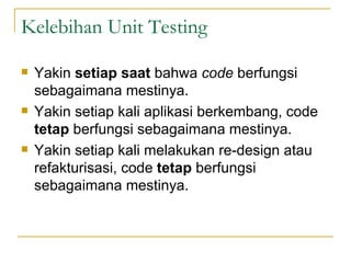 Kelebihan Unit Testing Yakin  setiap saat  bahwa  code  berfungsi sebagaimana mestinya. Yakin setiap kali aplikasi berkembang, code  tetap  berfungsi sebagaimana mestinya. Yakin setiap kali melakukan re-design atau refakturisasi, code  tetap  berfungsi sebagaimana mestinya. 