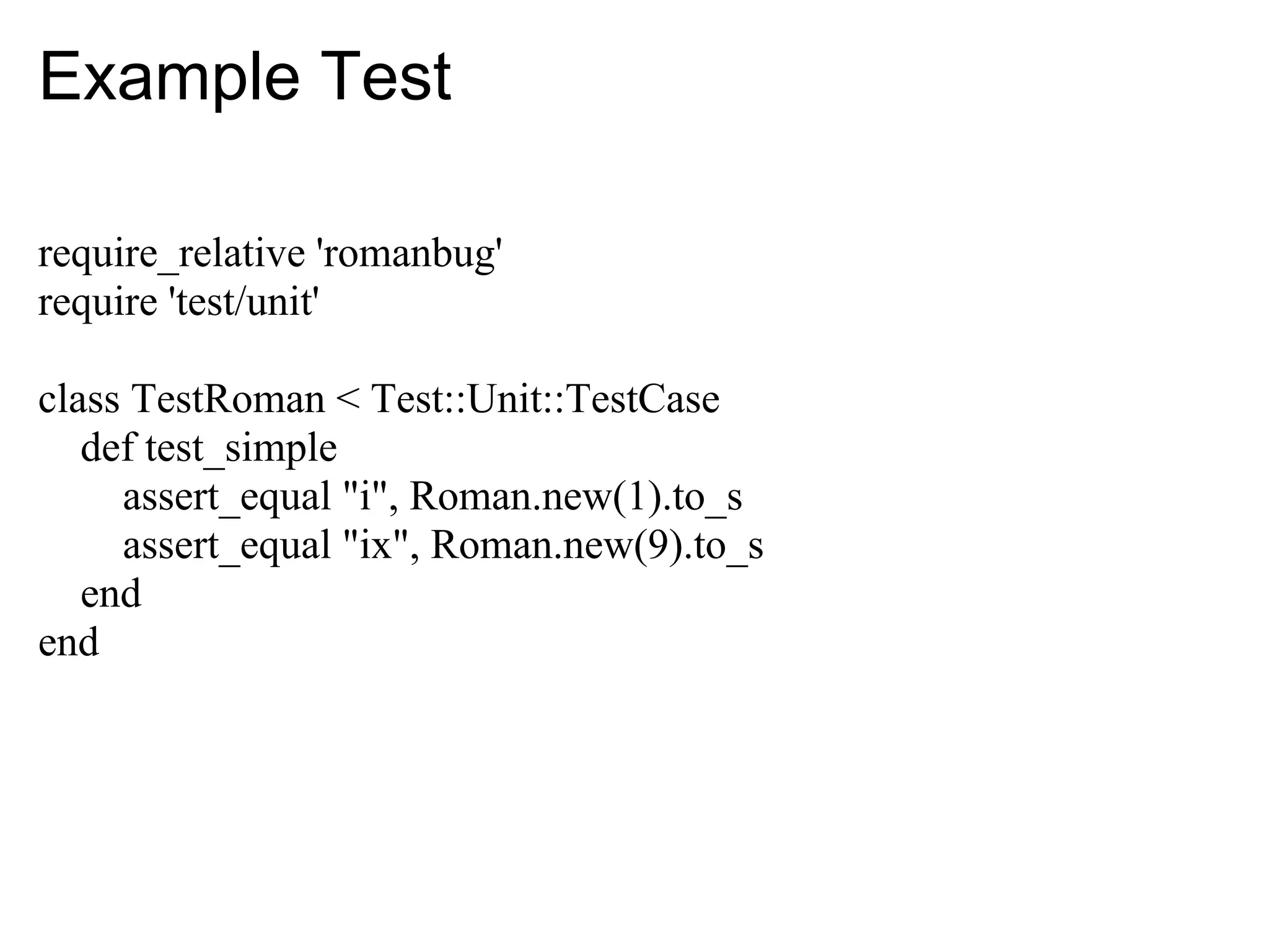 Example Test

require_relative 'romanbug'
require 'test/unit'

class TestRoman < Test::Unit::TestCase
   def test_simple
     assert_equal "i", Roman.new(1).to_s
     assert_equal "ix", Roman.new(9).to_s
   end
end
 