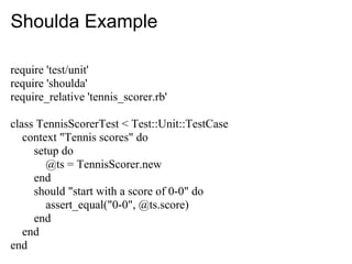 Shoulda Example

require 'test/unit'
require 'shoulda'
require_relative 'tennis_scorer.rb'

class TennisScorerTest < Test::Unit::TestCase
   context "Tennis scores" do
     setup do
        @ts = TennisScorer.new
     end
     should "start with a score of 0-0" do
        assert_equal("0-0", @ts.score)
     end
   end
end
 