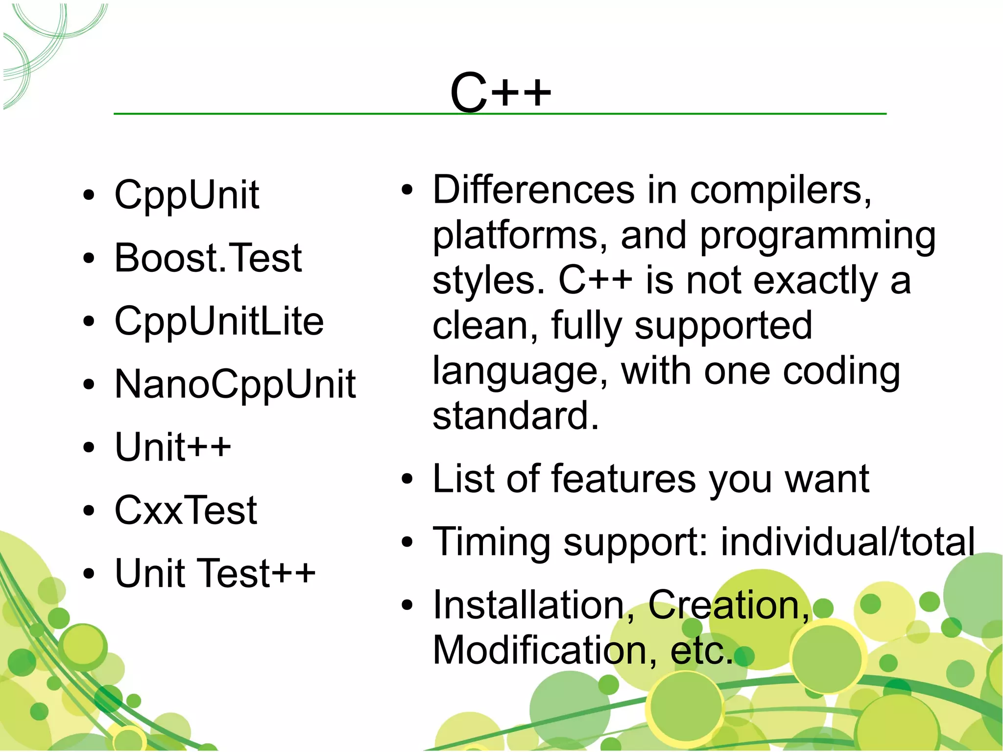 C++
●   CppUnit       ●   Differences in compilers,
                      platforms, and programming
●   Boost.Test
                      styles. C++ is not exactly a
●   CppUnitLite       clean, fully supported
●   NanoCppUnit       language, with one coding
                      standard.
●   Unit++
                  ●   List of features you want
●   CxxTest
                  ●   Timing support: individual/total
●   Unit Test++
                  ●   Installation, Creation,
                      Modification, etc.
 
