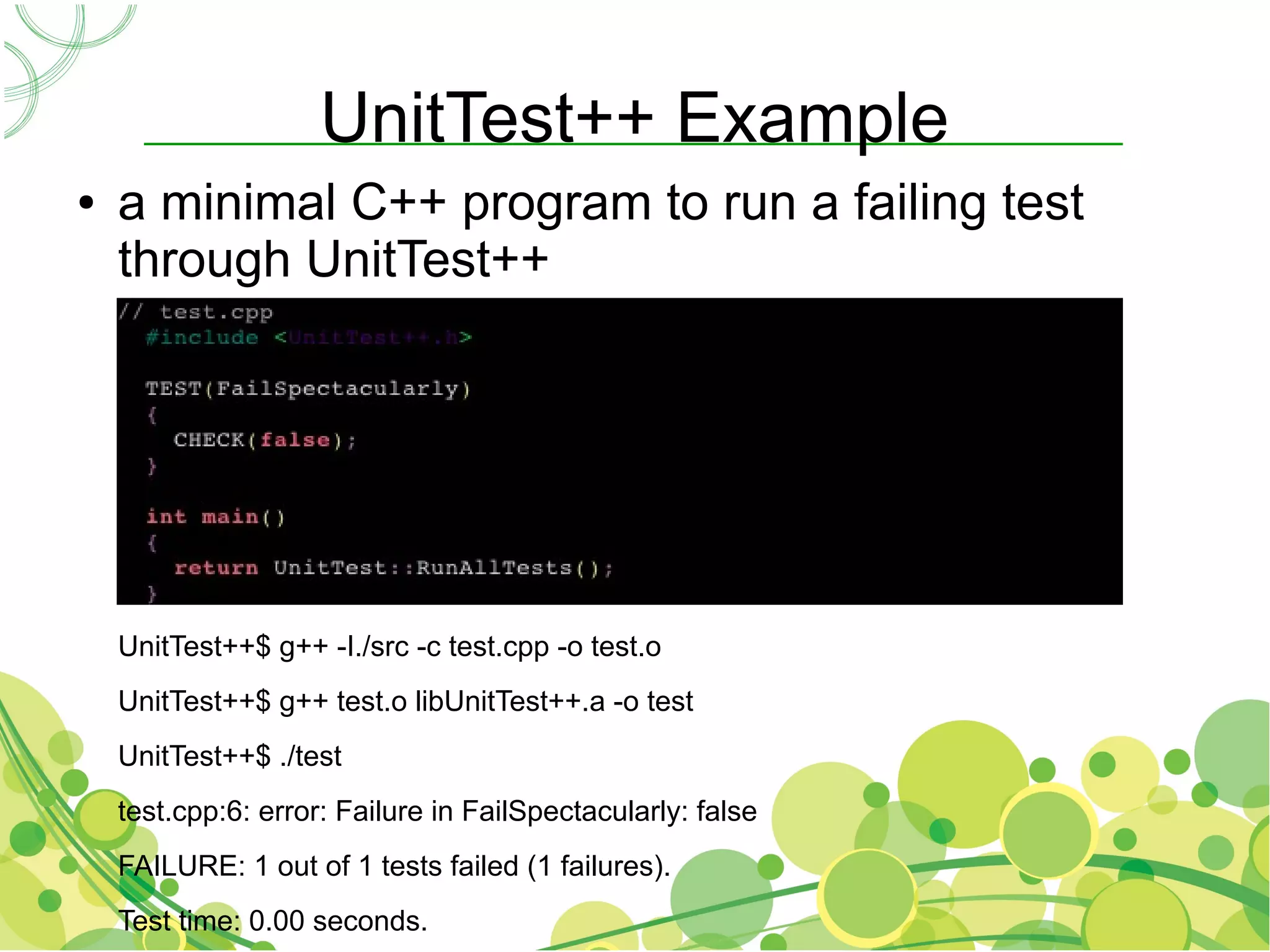 UnitTest++ Example
●   a minimal C++ program to run a failing test
    through UnitTest++




    UnitTest++$ g++ -I./src -c test.cpp -o test.o
    UnitTest++$ g++ test.o libUnitTest++.a -o test
    UnitTest++$ ./test
    test.cpp:6: error: Failure in FailSpectacularly: false
    FAILURE: 1 out of 1 tests failed (1 failures).
    Test time: 0.00 seconds.
 