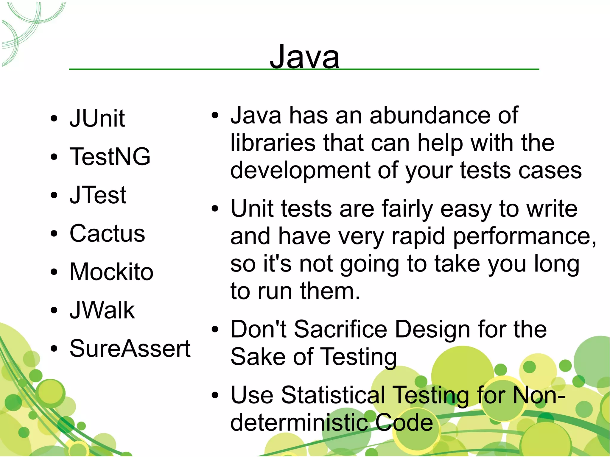 Java
●   JUnit        ●   Java has an abundance of
                     libraries that can help with the
●   TestNG
                     development of your tests cases
●   JTest        ●   Unit tests are fairly easy to write
●   Cactus           and have very rapid performance,
●   Mockito          so it's not going to take you long
                     to run them.
●   JWalk
                 ●   Don't Sacrifice Design for the
●   SureAssert       Sake of Testing
                 ●   Use Statistical Testing for Non-
                     deterministic Code
 