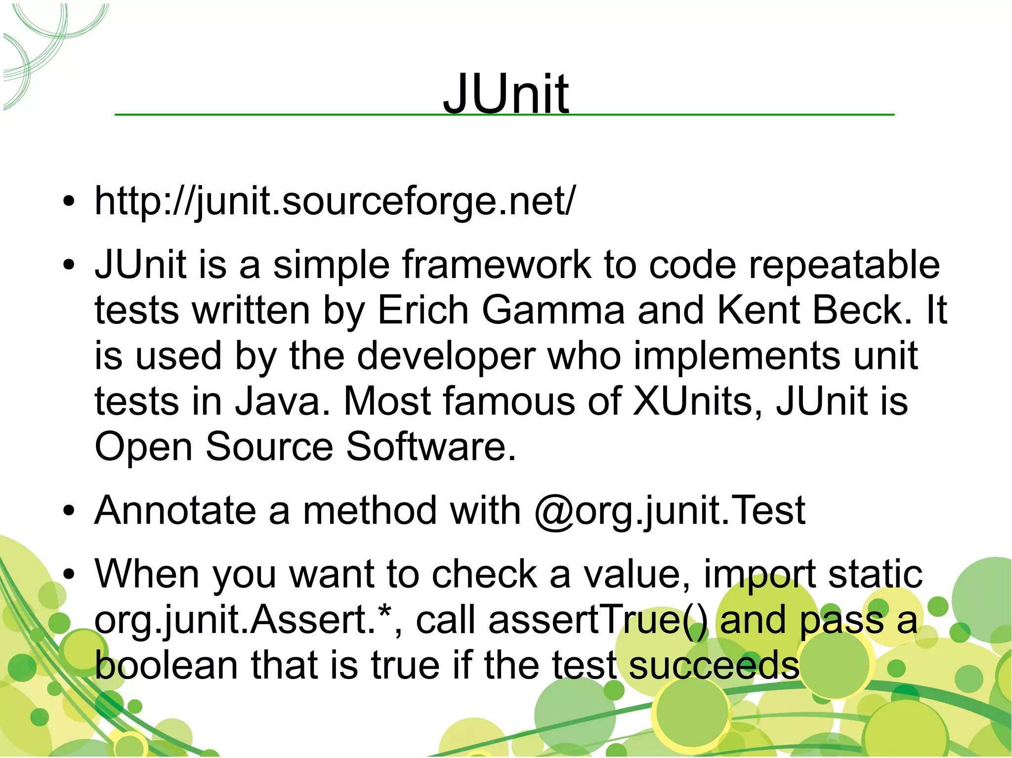 JUnit
●   http://junit.sourceforge.net/
●   JUnit is a simple framework to code repeatable
    tests written by Erich Gamma and Kent Beck. It
    is used by the developer who implements unit
    tests in Java. Most famous of XUnits, JUnit is
    Open Source Software.
●   Annotate a method with @org.junit.Test
●   When you want to check a value, import static
    org.junit.Assert.*, call assertTrue() and pass a
    boolean that is true if the test succeeds
 