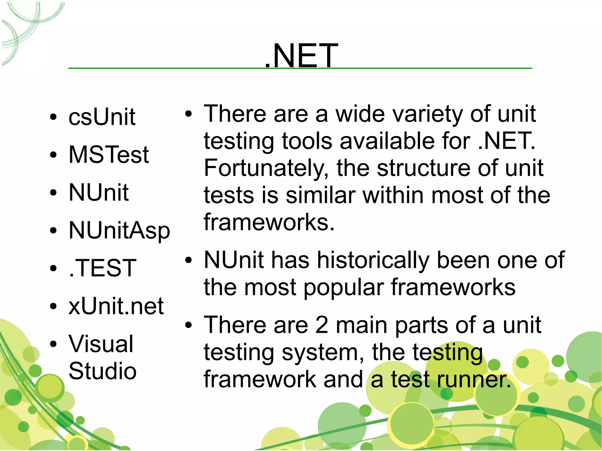 .NET
●   csUnit      ●   There are a wide variety of unit
                    testing tools available for .NET.
●   MSTest
                    Fortunately, the structure of unit
●   NUnit           tests is similar within most of the
●   NUnitAsp        frameworks.
●   .TEST
                ●   NUnit has historically been one of
                    the most popular frameworks
●   xUnit.net
                ●   There are 2 main parts of a unit
●   Visual          testing system, the testing
    Studio          framework and a test runner.
 