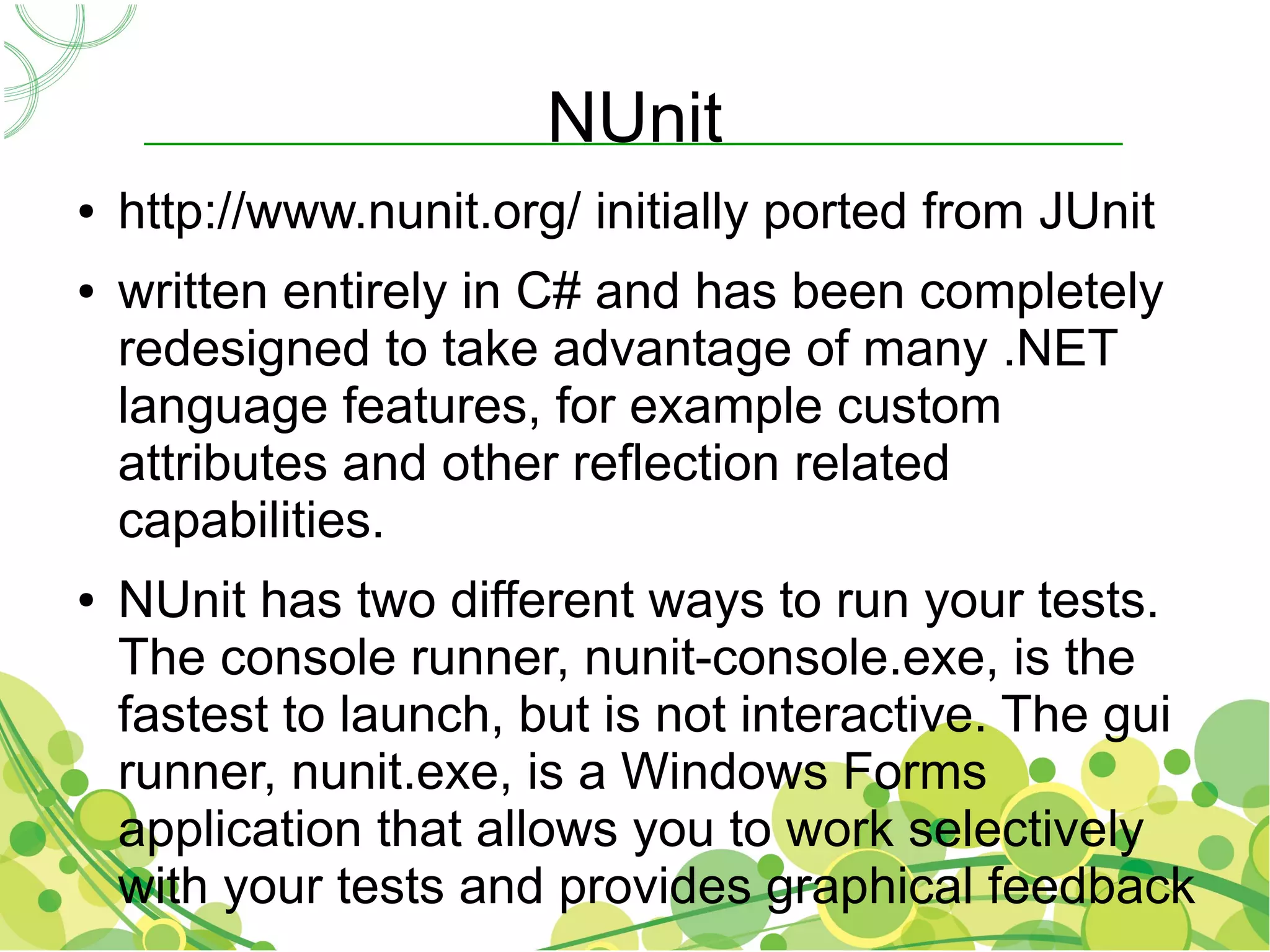 NUnit
●   http://www.nunit.org/ initially ported from JUnit
●   written entirely in C# and has been completely
    redesigned to take advantage of many .NET
    language features, for example custom
    attributes and other reflection related
    capabilities.
●   NUnit has two different ways to run your tests.
    The console runner, nunit-console.exe, is the
    fastest to launch, but is not interactive. The gui
    runner, nunit.exe, is a Windows Forms
    application that allows you to work selectively
    with your tests and provides graphical feedback
 