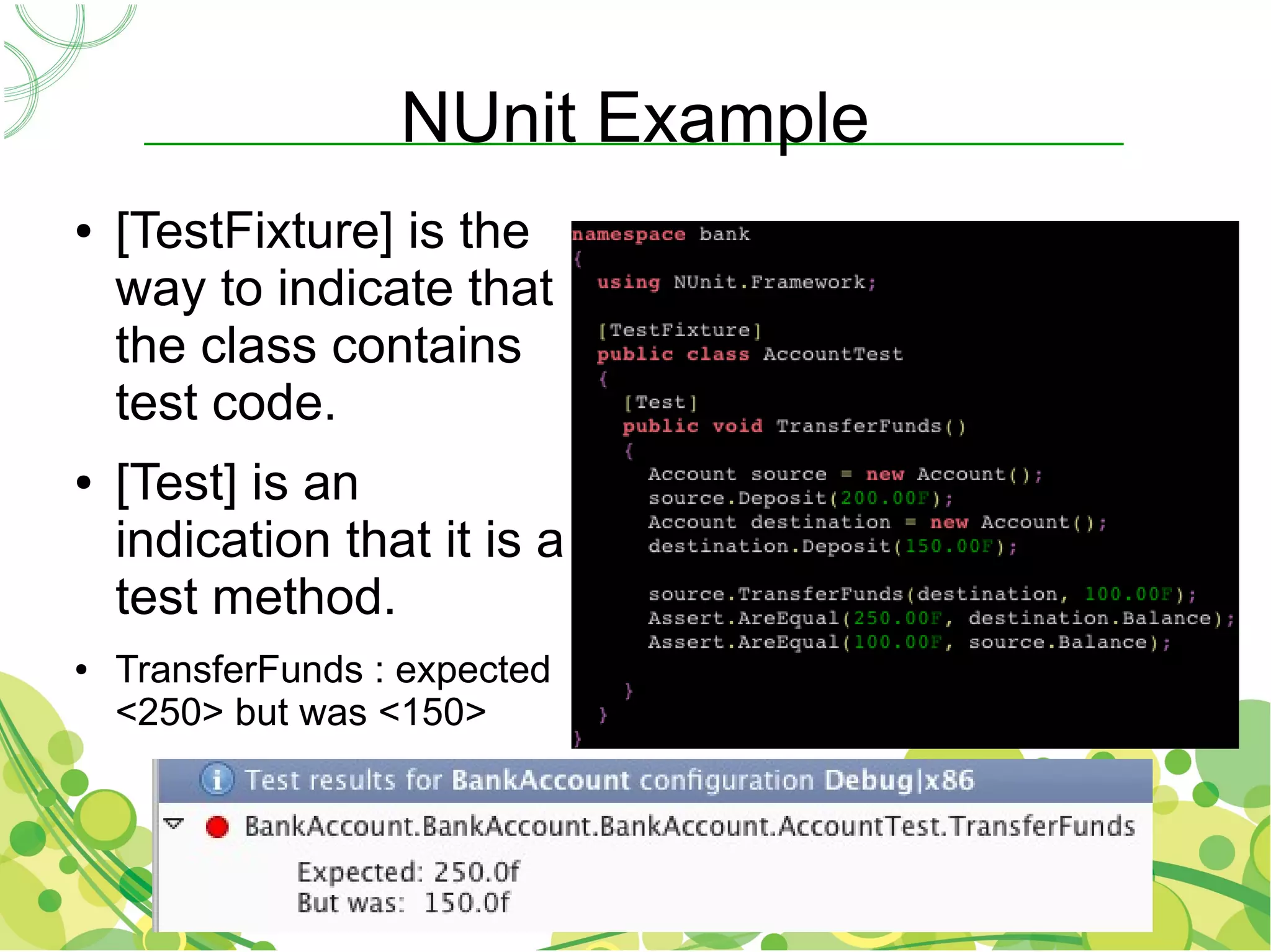 NUnit Example
●   [TestFixture] is the
    way to indicate that
    the class contains
    test code.
●   [Test] is an
    indication that it is a
    test method.
●   TransferFunds : expected
    <250> but was <150>
 