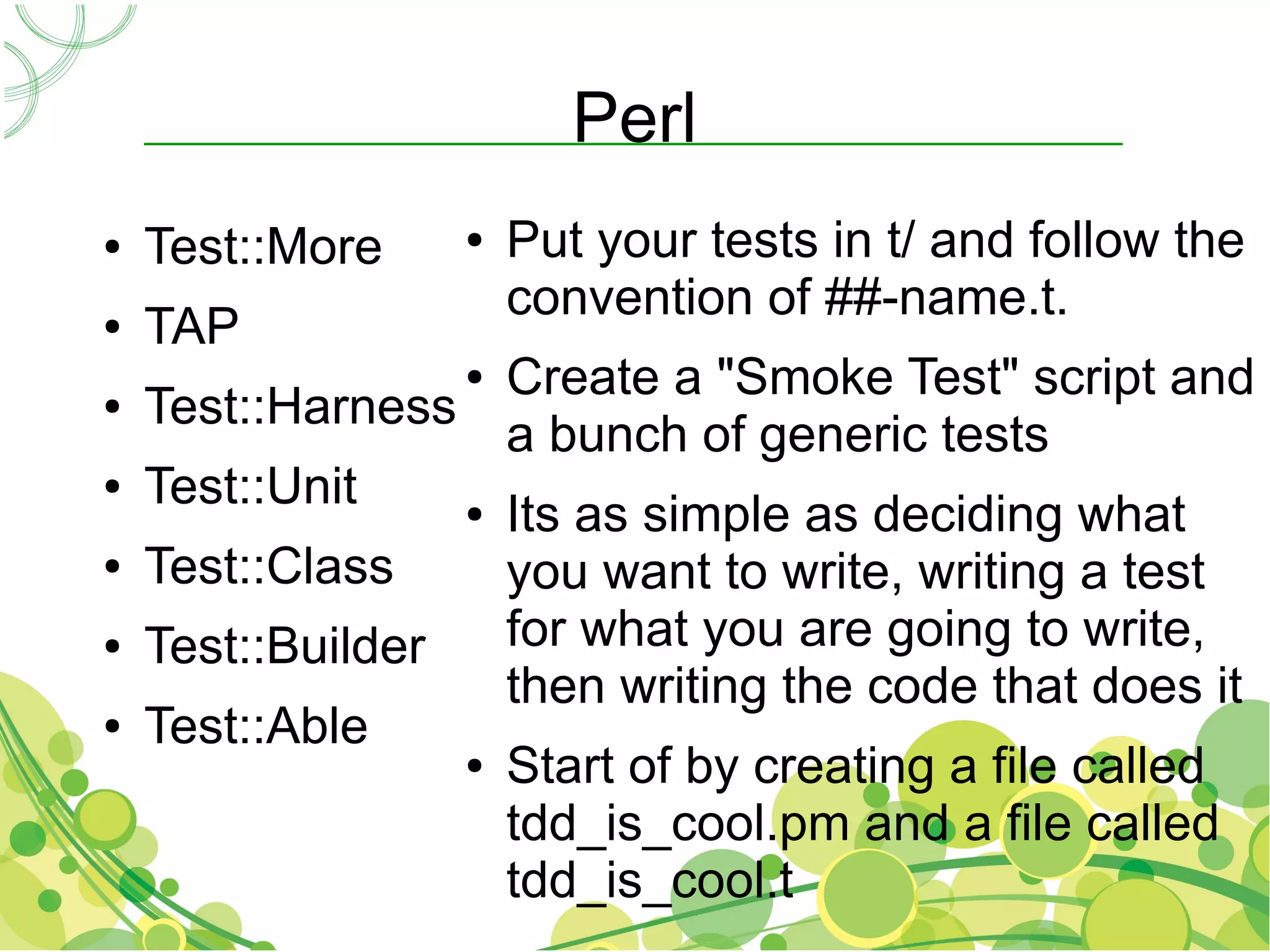 Perl
●   Test::More    ●   Put your tests in t/ and follow the
                      convention of ##-name.t.
●   TAP
                  ● Create a "Smoke Test" script and
●   Test::Harness
                    a bunch of generic tests
●   Test::Unit    ● Its as simple as deciding what

●   Test::Class     you want to write, writing a test
●   Test::Builder   for what you are going to write,
                    then writing the code that does it
●   Test::Able
                  ● Start of by creating a file called

                    tdd_is_cool.pm and a file called
                    tdd_is_cool.t
 