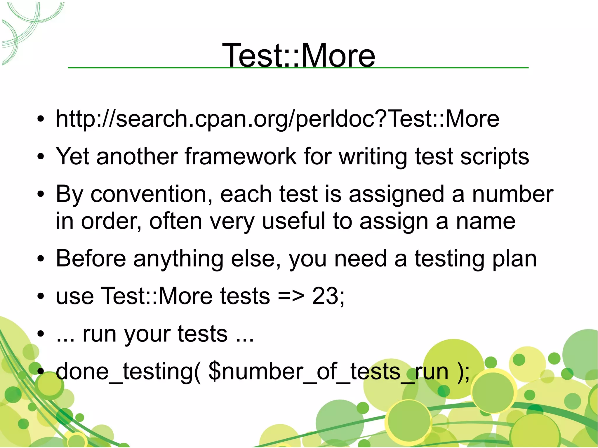 Test::More
●   http://search.cpan.org/perldoc?Test::More
●   Yet another framework for writing test scripts
●   By convention, each test is assigned a number
    in order, often very useful to assign a name
●   Before anything else, you need a testing plan
●   use Test::More tests => 23;
●   ... run your tests ...
●   done_testing( $number_of_tests_run );
 