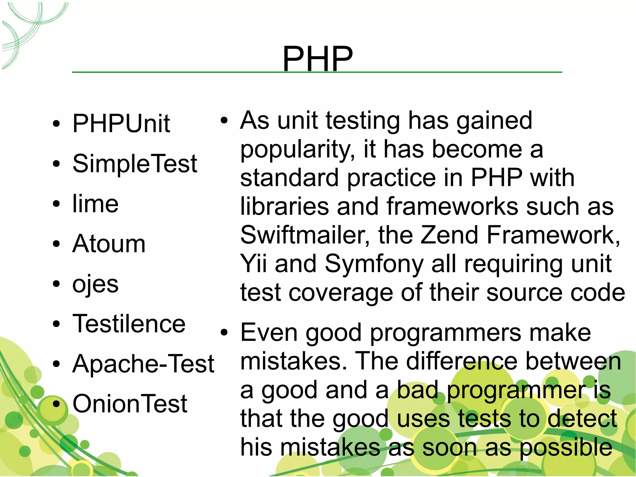 PHP
●   PHPUnit      ●   As unit testing has gained
                     popularity, it has become a
●   SimpleTest
                     standard practice in PHP with
●   lime             libraries and frameworks such as
●   Atoum            Swiftmailer, the Zend Framework,
                     Yii and Symfony all requiring unit
●   ojes             test coverage of their source code
●   Testilence  Even good programmers make
                 ●

●   Apache-Test mistakes. The difference between
                a good and a bad programmer is
●   OnionTest
                that the good uses tests to detect
                his mistakes as soon as possible
 