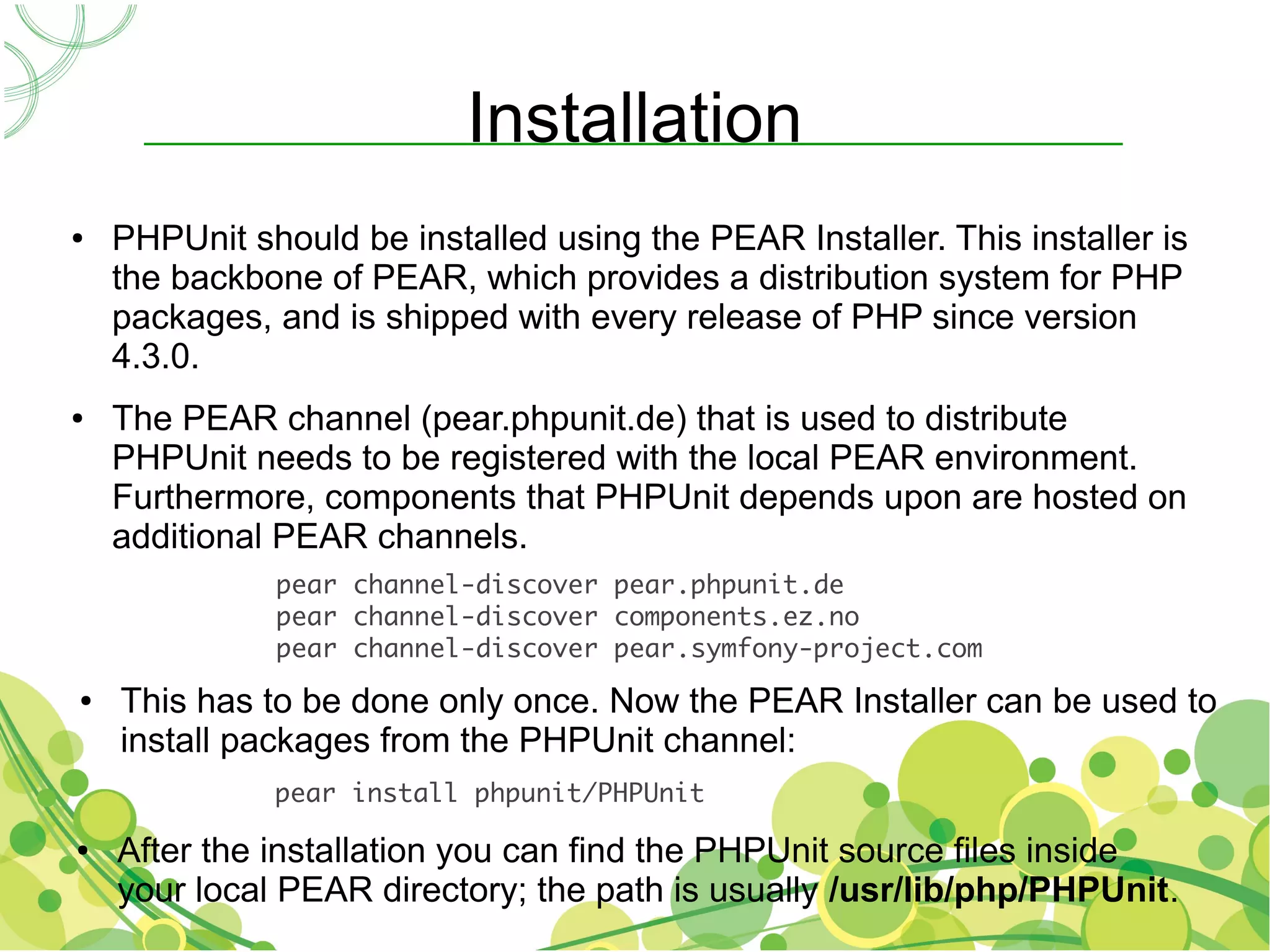Installation
●   PHPUnit should be installed using the PEAR Installer. This installer is
    the backbone of PEAR, which provides a distribution system for PHP
    packages, and is shipped with every release of PHP since version
    4.3.0.
●   The PEAR channel (pear.phpunit.de) that is used to distribute
    PHPUnit needs to be registered with the local PEAR environment.
    Furthermore, components that PHPUnit depends upon are hosted on
    additional PEAR channels.
              pear channel-discover pear.phpunit.de
              pear channel-discover components.ez.no
              pear channel-discover pear.symfony-project.com
●   This has to be done only once. Now the PEAR Installer can be used to
    install packages from the PHPUnit channel:
              pear install phpunit/PHPUnit

●   After the installation you can find the PHPUnit source files inside
    your local PEAR directory; the path is usually /usr/lib/php/PHPUnit.
 
