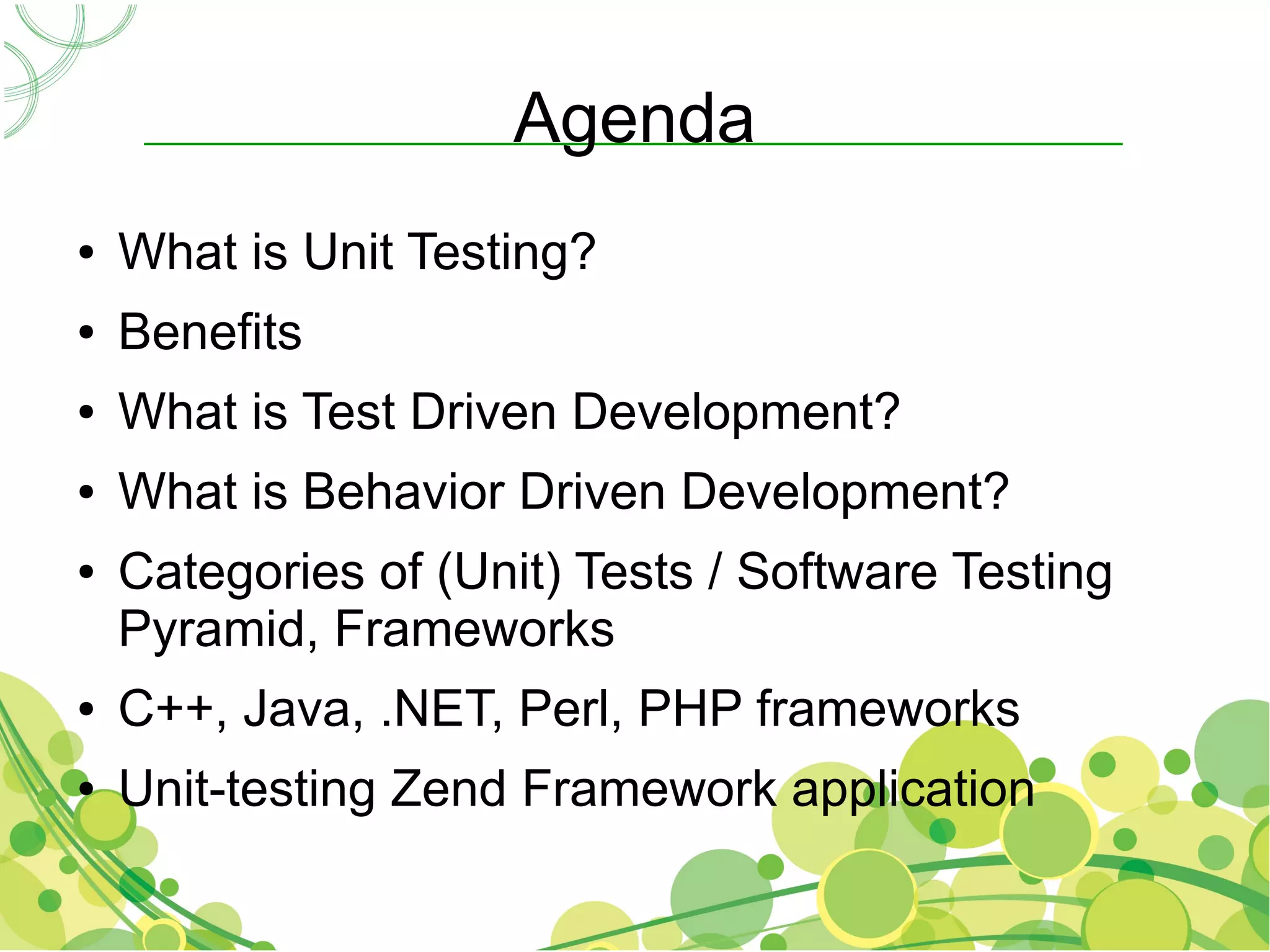Agenda
●   What is Unit Testing?
●   Benefits
●   What is Test Driven Development?
●   What is Behavior Driven Development?
●   Categories of (Unit) Tests / Software Testing
    Pyramid, Frameworks
●   C++, Java, .NET, Perl, PHP frameworks
●   Unit-testing Zend Framework application
 