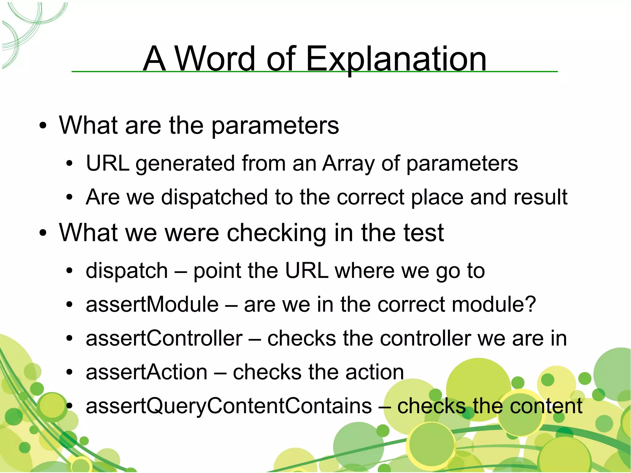 A Word of Explanation
●   What are the parameters
    ●   URL generated from an Array of parameters
    ●   Are we dispatched to the correct place and result
●   What we were checking in the test
    ●   dispatch – point the URL where we go to
    ●   assertModule – are we in the correct module?
    ●   assertController – checks the controller we are in
    ●   assertAction – checks the action
    ●   assertQueryContentContains – checks the content
 