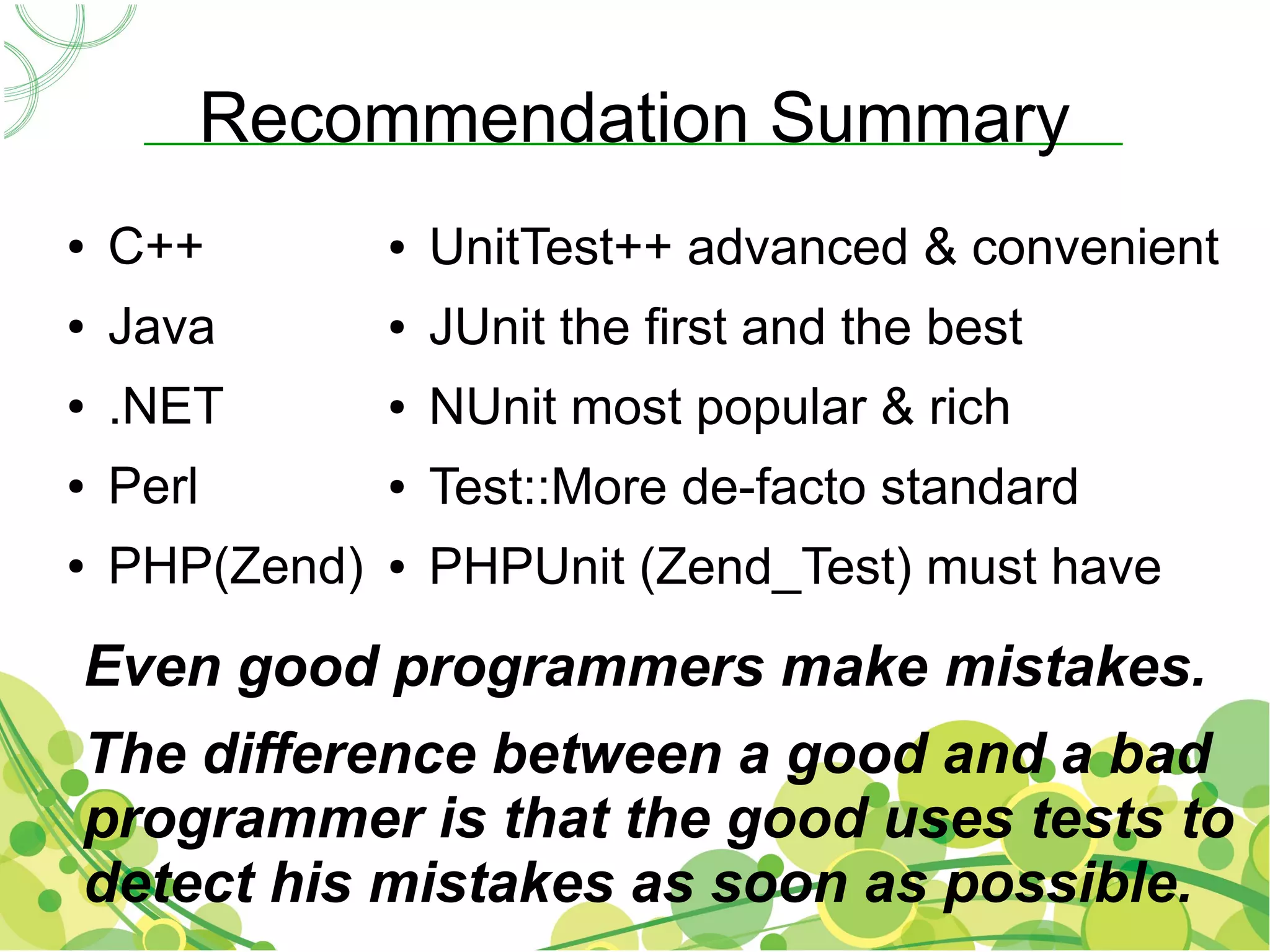 Recommendation Summary
●   C++         ●   UnitTest++ advanced & convenient
●   Java        ●   JUnit the first and the best
●   .NET        ●   NUnit most popular & rich
●   Perl        ●   Test::More de-facto standard
●   PHP(Zend)   ●   PHPUnit (Zend_Test) must have
Even good programmers make mistakes.
The difference between a good and a bad
programmer is that the good uses tests to
detect his mistakes as soon as possible.
 
