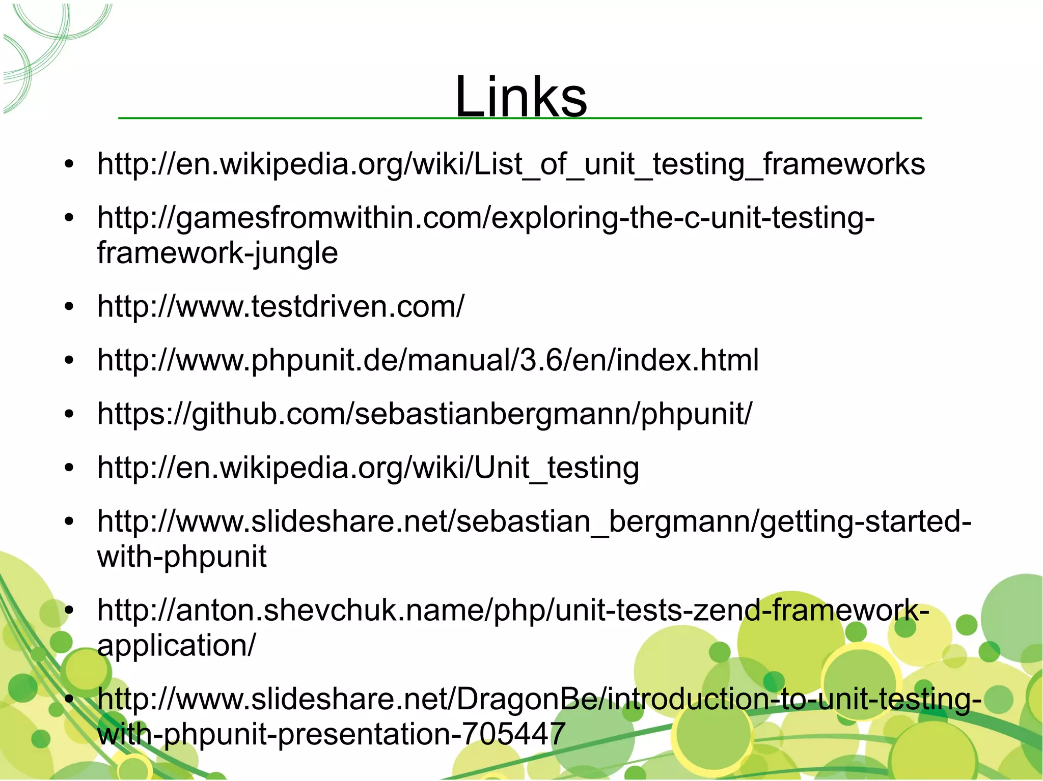 Links
●   http://en.wikipedia.org/wiki/List_of_unit_testing_frameworks
●   http://gamesfromwithin.com/exploring-the-c-unit-testing-
    framework-jungle
●   http://www.testdriven.com/
●   http://www.phpunit.de/manual/3.6/en/index.html
●   https://github.com/sebastianbergmann/phpunit/
●   http://en.wikipedia.org/wiki/Unit_testing
●   http://www.slideshare.net/sebastian_bergmann/getting-started-
    with-phpunit
●   http://anton.shevchuk.name/php/unit-tests-zend-framework-
    application/
●   http://www.slideshare.net/DragonBe/introduction-to-unit-testing-
    with-phpunit-presentation-705447
 
