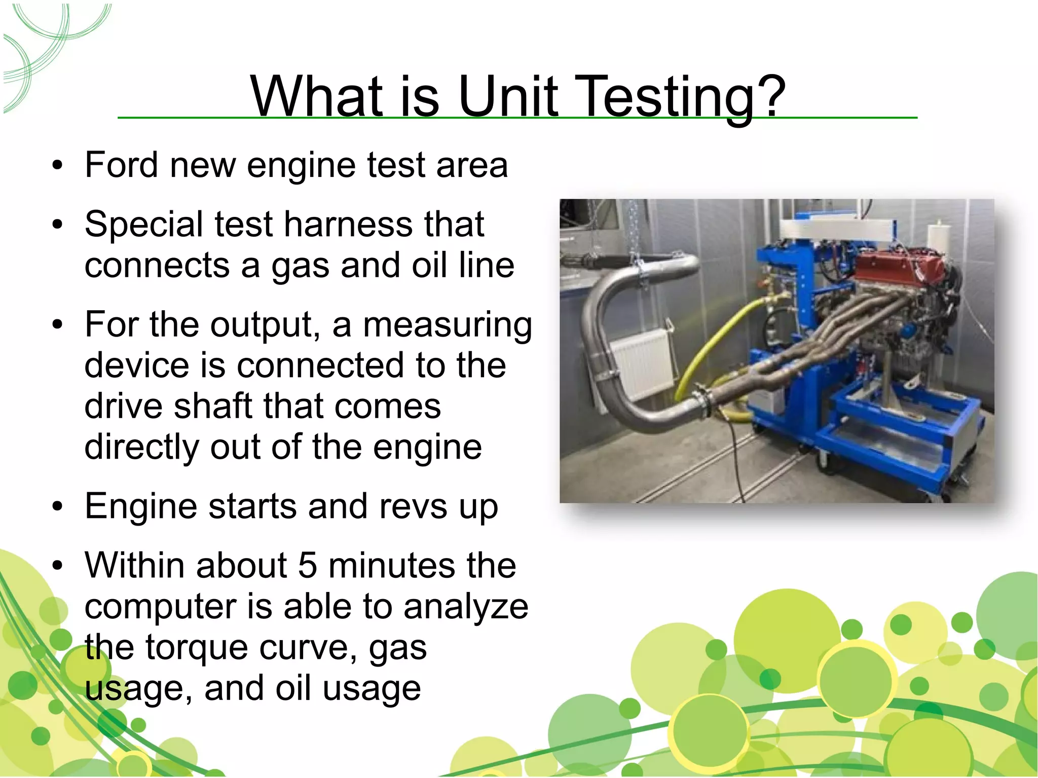 What is Unit Testing?
●   Ford new engine test area
●   Special test harness that
    connects a gas and oil line
●   For the output, a measuring
    device is connected to the
    drive shaft that comes
    directly out of the engine
●   Engine starts and revs up
●   Within about 5 minutes the
    computer is able to analyze
    the torque curve, gas
    usage, and oil usage
 