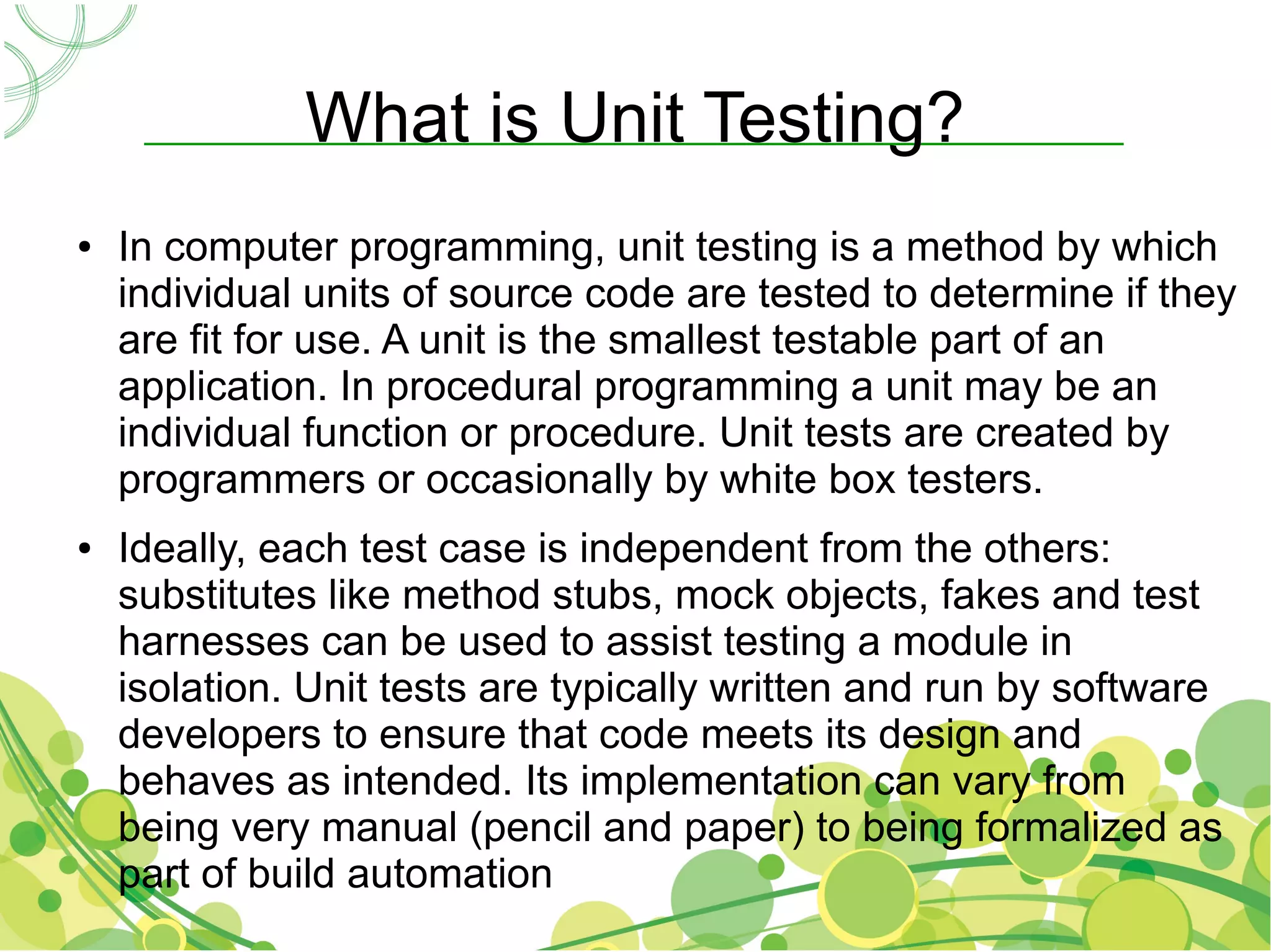 What is Unit Testing?
●   In computer programming, unit testing is a method by which
    individual units of source code are tested to determine if they
    are fit for use. A unit is the smallest testable part of an
    application. In procedural programming a unit may be an
    individual function or procedure. Unit tests are created by
    programmers or occasionally by white box testers.
●   Ideally, each test case is independent from the others:
    substitutes like method stubs, mock objects, fakes and test
    harnesses can be used to assist testing a module in
    isolation. Unit tests are typically written and run by software
    developers to ensure that code meets its design and
    behaves as intended. Its implementation can vary from
    being very manual (pencil and paper) to being formalized as
    part of build automation
 