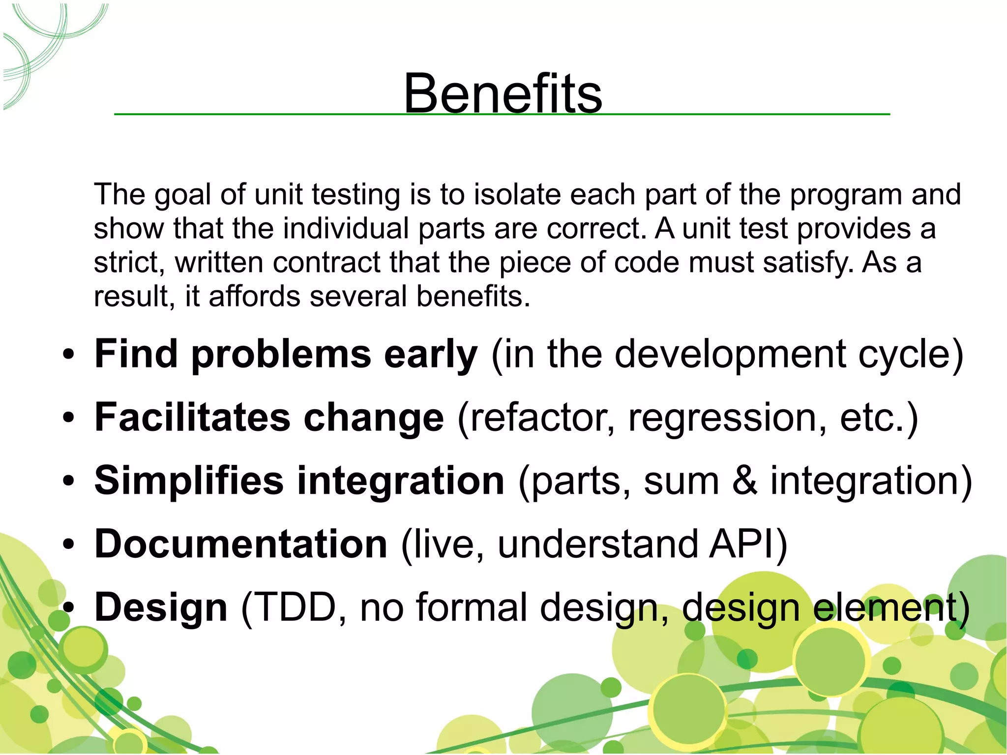 Benefits
    The goal of unit testing is to isolate each part of the program and
    show that the individual parts are correct. A unit test provides a
    strict, written contract that the piece of code must satisfy. As a
    result, it affords several benefits.
●   Find problems early (in the development cycle)
●   Facilitates change (refactor, regression, etc.)
●   Simplifies integration (parts, sum & integration)
●   Documentation (live, understand API)
●   Design (TDD, no formal design, design element)
 