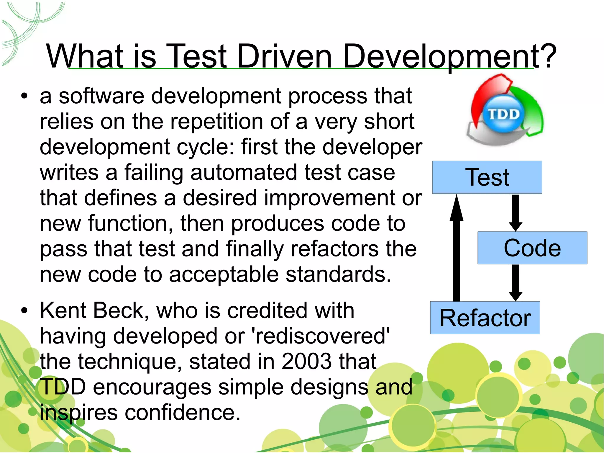 What is Test Driven Development?
●   a software development process that
    relies on the repetition of a very short
    development cycle: first the developer
    writes a failing automated test case         Test
    that defines a desired improvement or
    new function, then produces code to
    pass that test and finally refactors the        Code
    new code to acceptable standards.
●   Kent Beck, who is credited with            Refactor
    having developed or 'rediscovered'
    the technique, stated in 2003 that
    TDD encourages simple designs and
    inspires confidence.
 