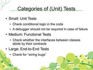 Categories of (Unit) Tests
●   Small: Unit Tests
    ●   Check conditional logic in the code
    ●   A debugger should not be required in case of failure
●   Medium: Functional Tests
    ●   Check whether the interfaces between classes
        abide by their contracts
●   Large: End-to-End Tests
    ●   Check for “wiring bugs”
 