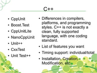 C++
●   CppUnit       ●   Differences in compilers,
                      platforms, and programming
●   Boost.Test
                      styles. C++ is not exactly a
●   CppUnitLite       clean, fully supported
●   NanoCppUnit       language, with one coding
                      standard.
●   Unit++
                  ●   List of features you want
●   CxxTest
                  ●   Timing support: individual/total
●   Unit Test++
                  ●   Installation, Creation,
                      Modification, etc.
 