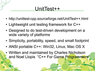 UnitTest++
●   http://unittest-cpp.sourceforge.net/UnitTest++.html
●   Lightweight unit testing framework for C++
●   Designed to do test-driven development on a
    wide variety of platforms
●   Simplicity, portability, speed, and small footprint
●   ANSI portable C++: Win32, Linux, Mac OS X
●   Written and maintained by Charles Nicholson
    and Noel Llopis “C++ For Game Programmers”
 