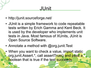 JUnit
●   http://junit.sourceforge.net/
●   JUnit is a simple framework to code repeatable
    tests written by Erich Gamma and Kent Beck. It
    is used by the developer who implements unit
    tests in Java. Most famous of XUnits, JUnit is
    Open Source Software.
●   Annotate a method with @org.junit.Test
●   When you want to check a value, import static
    org.junit.Assert.*, call assertTrue() and pass a
    boolean that is true if the test succeeds
 