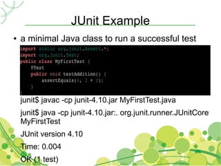 JUnit Example
●   a minimal Java class to run a successful test




    junit$ javac -cp junit-4.10.jar MyFirstTest.java
    junit$ java -cp junit-4.10.jar:. org.junit.runner.JUnitCore
    MyFirstTest
    JUnit version 4.10
    Time: 0.004
    OK (1 test)
 