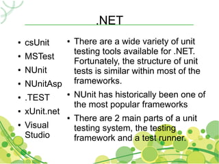 .NET
●   csUnit      ●   There are a wide variety of unit
                    testing tools available for .NET.
●   MSTest
                    Fortunately, the structure of unit
●   NUnit           tests is similar within most of the
●   NUnitAsp        frameworks.
●   .TEST
                ●   NUnit has historically been one of
                    the most popular frameworks
●   xUnit.net
                ●   There are 2 main parts of a unit
●   Visual          testing system, the testing
    Studio          framework and a test runner.
 