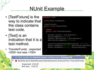 NUnit Example
●   [TestFixture] is the
    way to indicate that
    the class contains
    test code.
●   [Test] is an
    indication that it is a
    test method.
●   TransferFunds : expected
    <250> but was <150>
 