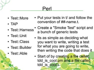 Perl
●   Test::More    ●   Put your tests in t/ and follow the
                      convention of ##-name.t.
●   TAP
                  ● Create a "Smoke Test" script and
●   Test::Harness
                    a bunch of generic tests
●   Test::Unit    ● Its as simple as deciding what

●   Test::Class     you want to write, writing a test
●   Test::Builder   for what you are going to write,
                    then writing the code that does it
●   Test::Able
                  ● Start of by creating a file called

                    tdd_is_cool.pm and a file called
                    tdd_is_cool.t
 