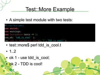 Test::More Example
●   A simple test module with two tests:
●


●


●


●   test::more$ perl tdd_is_cool.t
●   1..2
●   ok 1 - use tdd_is_cool;
●   ok 2 - TDD is cool!
 