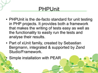PHPUnit
●   PHPUnit is the de-facto standard for unit testing
    in PHP projects. It provides both a framework
    that makes the writing of tests easy as well as
    the functionality to easily run the tests and
    analyse their results.
●   Part of xUnit family, created by Sebastian
    Bergmann, integrated & supported by Zend
    Studio/Framework.
●   Simple installation with PEAR
 